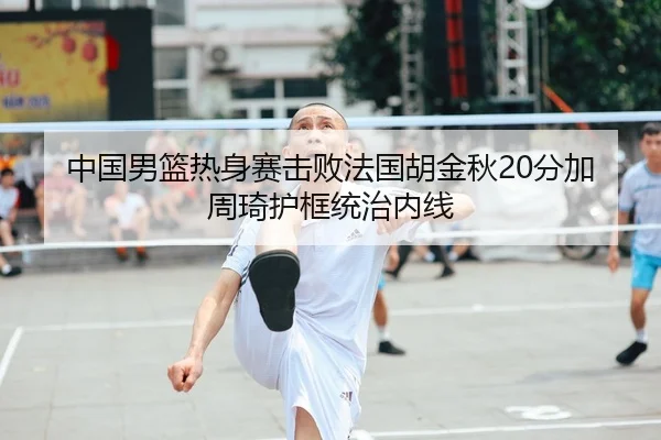 中国男篮热身赛击败法国胡金秋20分加周琦护框统治内线