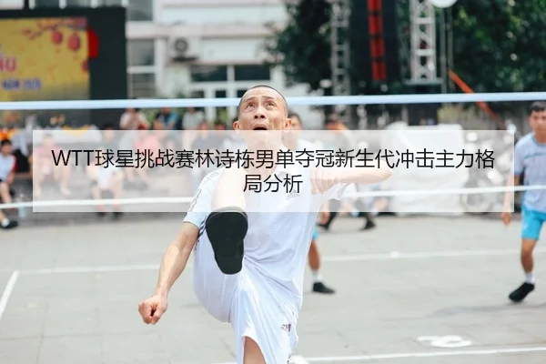 WTT球星挑战赛林诗栋男单夺冠新生代冲击主力格局分析