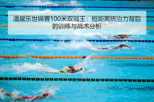 潘展乐世锦赛100米双冠王：短距离统治力背后的训练与战术分析